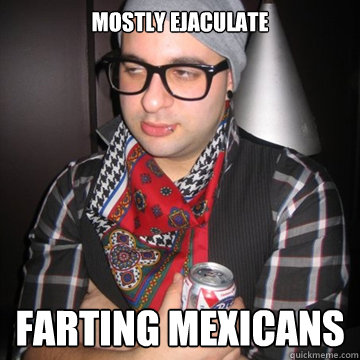 mostly ejaculate farting mexicans  Oblivious Hipster