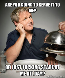 Are you going to serve it to me? Or just fucking stare at me all day?  Gordon Ramsay Is Served