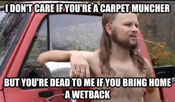 I DON'T CARE IF YOU'RE A CARPET MUNCHER BUT YOU'RE DEAD TO ME IF YOU BRING HOME A WETBACK  Almost Politically Correct Redneck