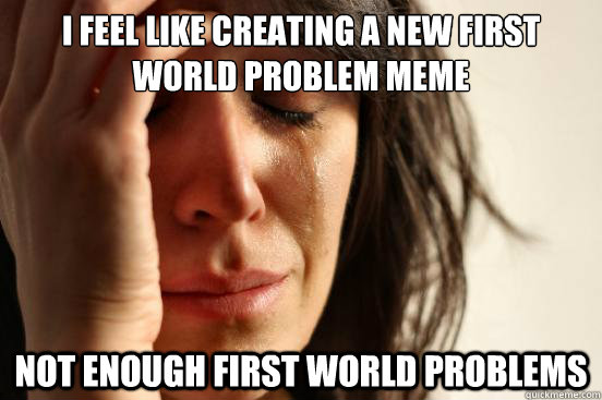 I feel like creating a new first world problem meme not enough first world problems  First World Problems