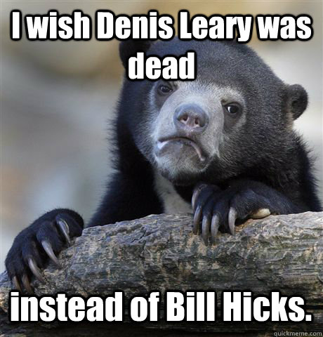 I wish Denis Leary was dead instead of Bill Hicks.  Confession Bear