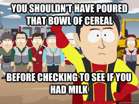 You shouldn't have poured that bowl of cereal Before checking to see if you had milk  Captain Hindsight