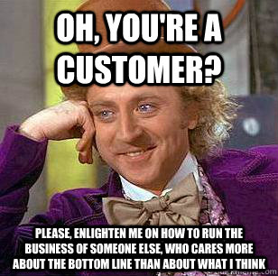 Oh, you're a customer? Please, enlighten me on how to run the business of someone else, who cares more about the bottom line than about what I think  Condescending Wonka