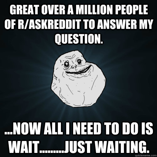 Great over a million people of r/askreddit to answer my question. ...now all I need to do is wait.........just waiting.  Forever Alone