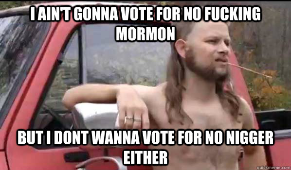 I ain't gonna vote for no fucking mormon but i dont wanna vote for no nigger either  Almost Politically Correct Redneck