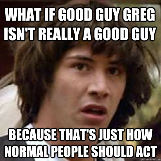 What if Good Guy Greg isn't really a good guy  because that's just how normal people should act  conspiracy keanu