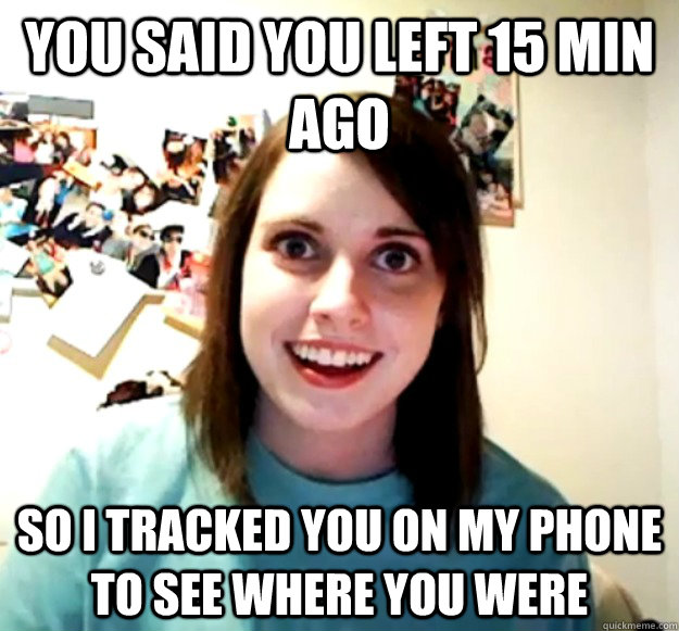 you said you left 15 min ago so i tracked you on my phone to see where you were - you said you left 15 min ago so i tracked you on my phone to see where you were  Overly Attached Girlfriend