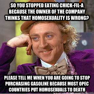 So you stopped eating Chick-Fil-A because the owner of the company thinks that homosexuality is wrong? Please Tell me when you are going to stop purchasing gasoline because most OPEC countries put homosexuals to death - So you stopped eating Chick-Fil-A because the owner of the company thinks that homosexuality is wrong? Please Tell me when you are going to stop purchasing gasoline because most OPEC countries put homosexuals to death  Condescending Wonka