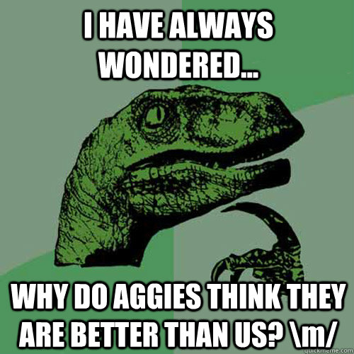 I HAVE ALWAYS WONDERED... WHY DO AGGIES THINK THEY ARE BETTER THAN US? \m/  Philosoraptor