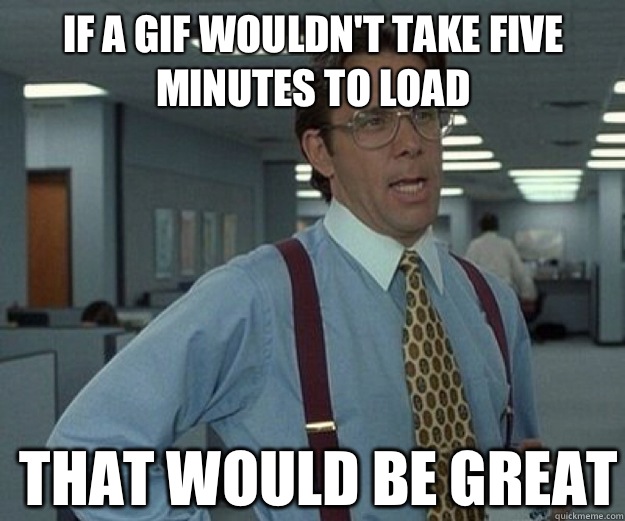 If a gif wouldn't take five minutes to load THAT WOULD BE GREAT  that would be great