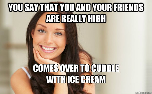 You say that you and your friends are really high comes over to cuddle
with ice cream - You say that you and your friends are really high comes over to cuddle
with ice cream  Good Girl Gina