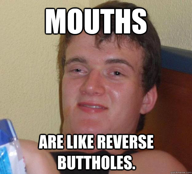 Mouths are like reverse buttholes.  10 Guy