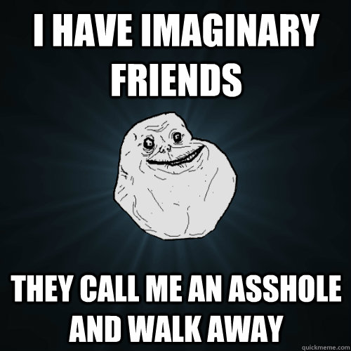 I have imaginary friends They call me an asshole and walk away  Forever Alone