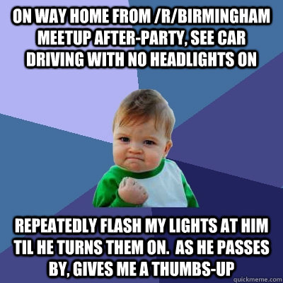 On way home from /r/birmingham meetup after-party, see car driving with no headlights on repeatedly flash my lights at him til he turns them on.  as he passes by, gives me a thumbs-up - On way home from /r/birmingham meetup after-party, see car driving with no headlights on repeatedly flash my lights at him til he turns them on.  as he passes by, gives me a thumbs-up  Success Kid