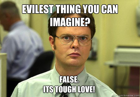 Evilest thing you can imagine? False. 
Its tough love!  Dwight