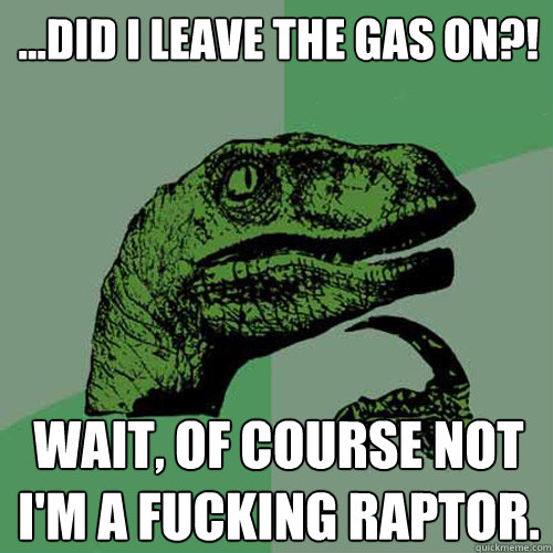 ...Did I leave the gas on?! Wait, of course not I'm a fucking raptor. - ...Did I leave the gas on?! Wait, of course not I'm a fucking raptor.  Philosoraptor