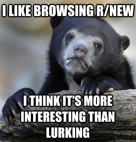 I like browsing r/new I think it's more interesting than lurking - I like browsing r/new I think it's more interesting than lurking  Confession Bear