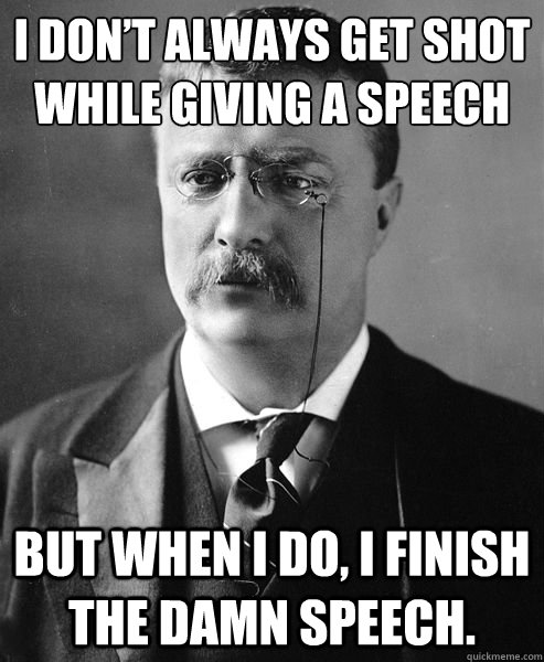 I DON’T ALWAYS GET SHOT WHILE GIVING A SPEECH BUT WHEN I DO, I FINISH THE DAMN SPEECH.  Theodore Roosevelt