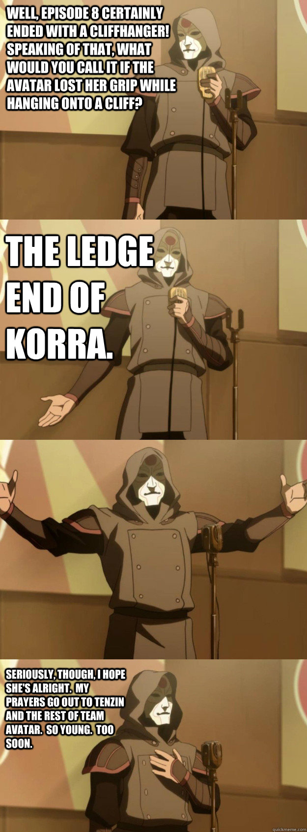 Well, episode 8 certainly ended with a cliffhanger!  Speaking of that, what would you call it if the Avatar lost her grip while hanging onto a cliff? the Ledge End of Korra. Seriously, though, I hope she's alright.  My prayers go out to Tenzin and the res - Well, episode 8 certainly ended with a cliffhanger!  Speaking of that, what would you call it if the Avatar lost her grip while hanging onto a cliff? the Ledge End of Korra. Seriously, though, I hope she's alright.  My prayers go out to Tenzin and the res  Bad Joke Amon