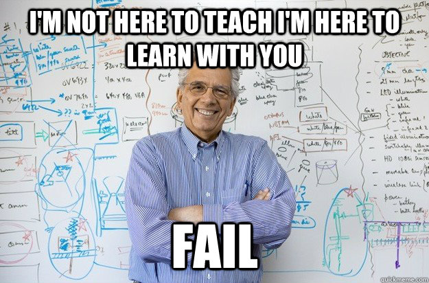 I'm not here to teach I'm here to learn with you FAIL  Engineering Professor