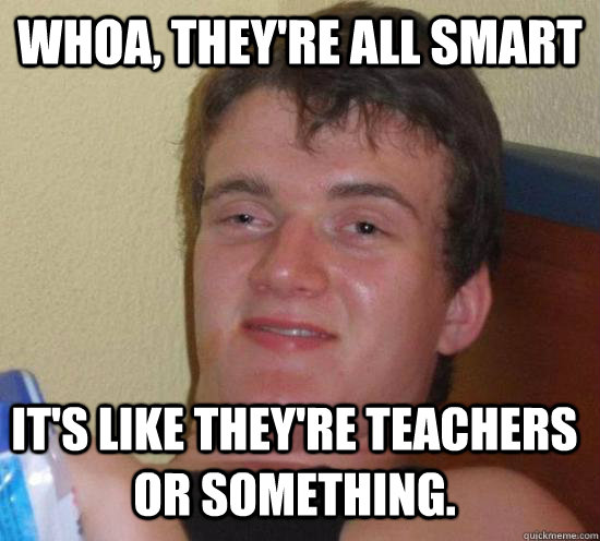 Whoa, they're all smart it's like they're teachers or something.  10 Guy