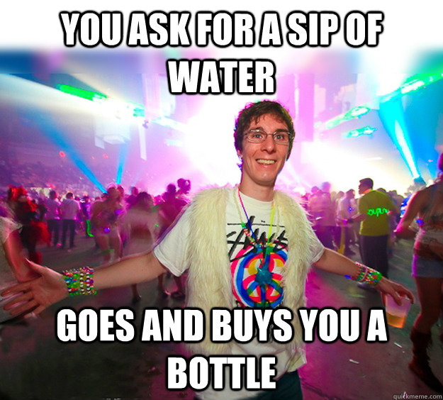 You ask for a sip of water Goes and buys you a bottle  Good Guy Raver