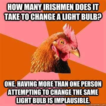 How many Irishmen does it take to change a light bulb? One. Having more than one person attempting to change the same light bulb is implausible.  Anti-Joke Chicken