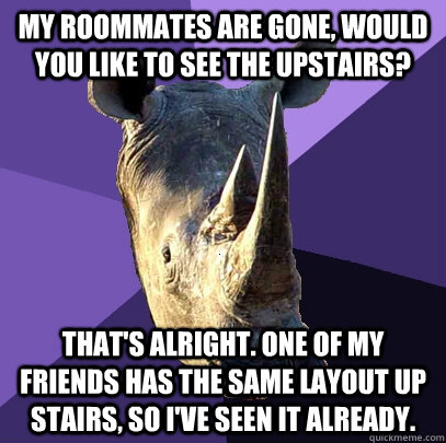 MY ROOMMATES ARE GONE, WOULD YOU LIKE TO SEE THE UPSTAIRS? THAT'S ALRIGHT. ONE OF MY FRIENDS HAS THE SAME LAYOUT UP STAIRS, SO I'VE SEEN IT ALREADY.  Sexually Oblivious Rhino