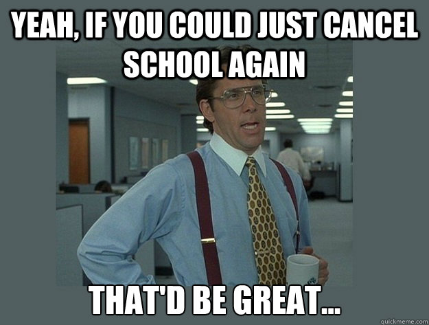 Yeah, if you could just cancel school again That'd be great...  Office Space Lumbergh