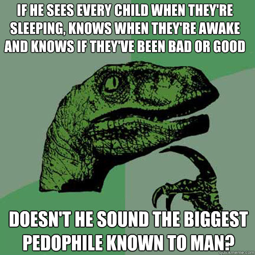 If he sees every child when they're sleeping, knows when they're awake and knows if they've been bad or good doesn't he sound the biggest pedophile known to man?  Philosoraptor