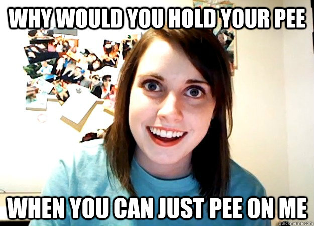 Why would you hold your pee When you can just pee on me - Why would you hold your pee When you can just pee on me  Overly Attached Girlfriend