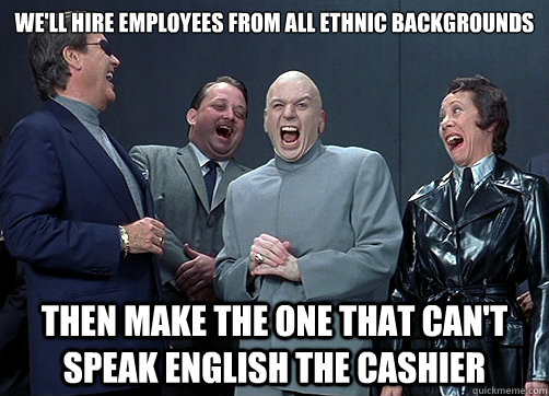 We'll hire employees from all ethnic backgrounds Then make the one that can't speak English the cashier  Dr Evil and minions