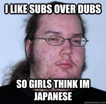 I LIKE SUBS OVER DUBS SO GIRLS THINK IM JAPANESE  neckbeard