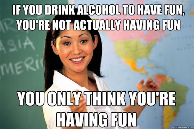 If you drink alcohol to have fun, you're not actually having fun You only think you're having fun  Unhelpful High School Teacher