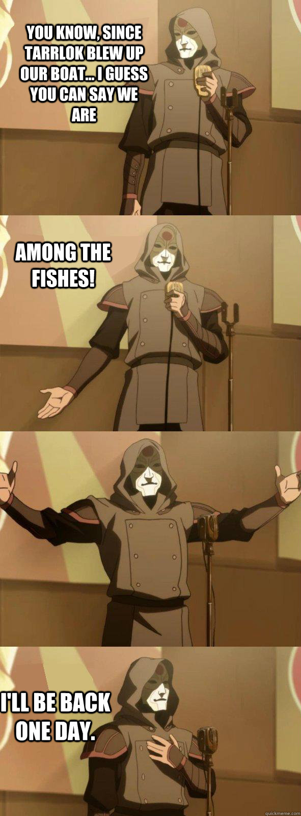 You know, since Tarrlok blew up our boat... I guess you can say we are I'll be back one day. AMONg the fishes!  Bad Joke Amon