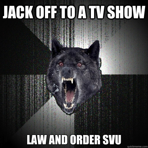 jack off to a tv show law and order svu  Insanity Wolf