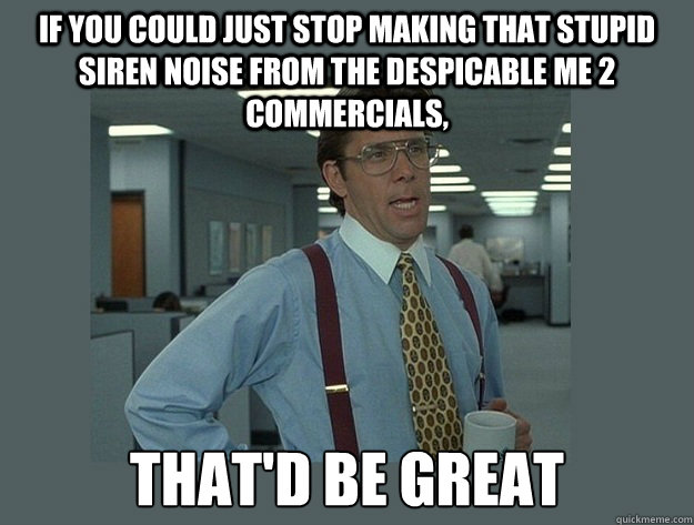 If you could just stop making that stupid siren noise from the Despicable Me 2 commercials, That'd be great - If you could just stop making that stupid siren noise from the Despicable Me 2 commercials, That'd be great  Office Space Lumbergh