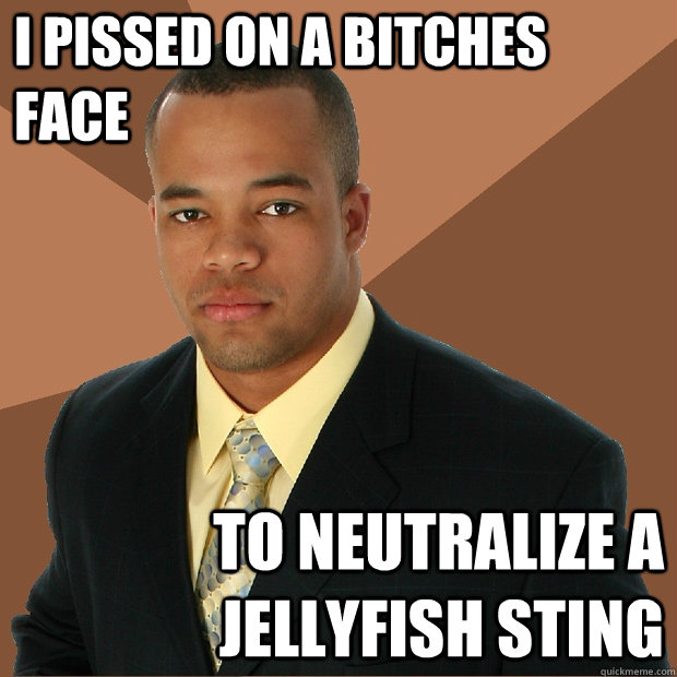 I pissed on a bitches face to neutralize a jellyfish sting  Successful Black Man