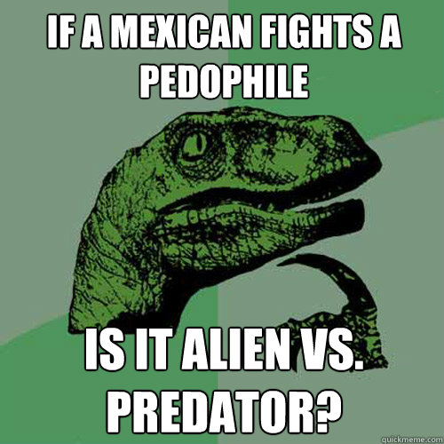 If a Mexican fights a pedophile is it alien vs. predator?  Philosoraptor