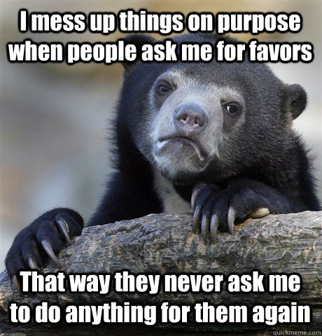 I mess up things on purpose when people ask me for favors That way they never ask me to do anything for them again  Confession Bear