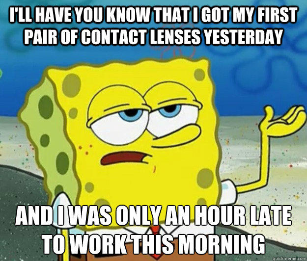 I'll have you know that I got my first pair of contact lenses yesterday And I was only an hour late to work this morning  Tough Spongebob