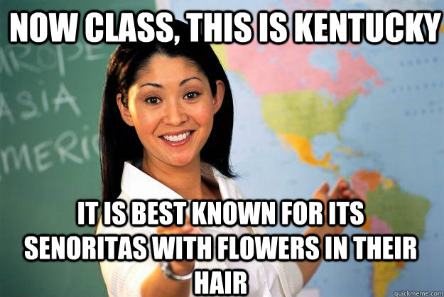 NOW CLASS, THIS IS KENTUCKY IT IS BEST KNOWN for its senoritas with flowers in their hair  Unhelpful High School Teacher