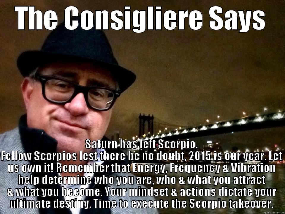 The Consigliere Says - THE CONSIGLIERE SAYS SATURN HAS LEFT SCORPIO. FELLOW SCORPIOS LEST THERE BE NO DOUBT, 2015 IS OUR YEAR. LET US OWN IT! REMEMBER THAT ENERGY, FREQUENCY & VIBRATION HELP DETERMINE WHO YOU ARE, WHO & WHAT YOU ATTRACT & WHAT YOU BECOME. YOUR MINDSET & ACTIONS DICTATE YOUR ULTIMAT Misc