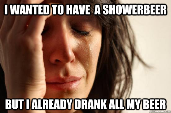 I wanted to have  A showerbeer But i already drank all my beer  First World Problems