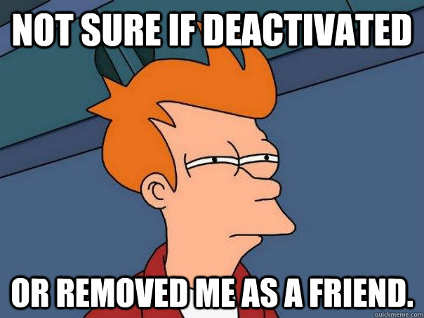 Not sure if deactivated or removed me as a friend.  Futurama Fry