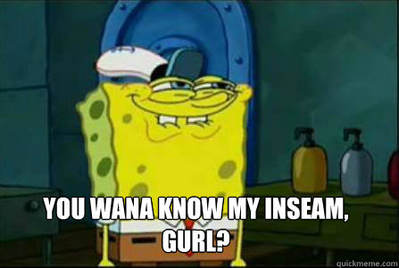  You wana know my inseam, gurl? -  You wana know my inseam, gurl?  Dirty Spongebob