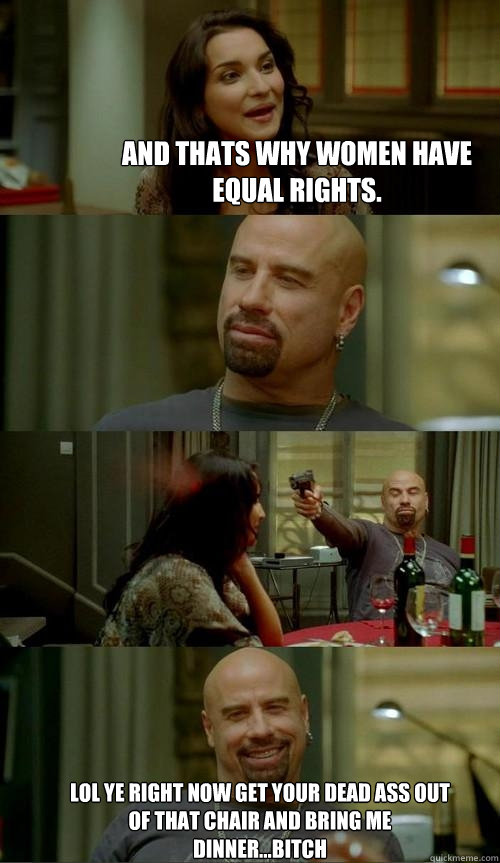 And thats why women have equal rights. lol ye right now get your dead ass out of that chair and bring me dinner...bitch  Skinhead John