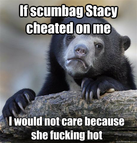 If scumbag Stacy cheated on me I would not care because she fucking hot  - If scumbag Stacy cheated on me I would not care because she fucking hot   Confession Bear