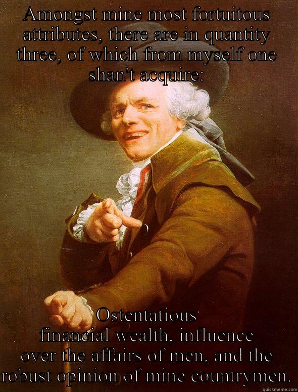 AMONGST MINE MOST FORTUITOUS ATTRIBUTES, THERE ARE IN QUANTITY THREE, OF WHICH FROM MYSELF ONE SHAN'T ACQUIRE: OSTENTATIOUS FINANCIAL WEALTH, INFLUENCE OVER THE AFFAIRS OF MEN, AND THE ROBUST OPINION OF MINE COUNTRYMEN. Joseph Ducreux