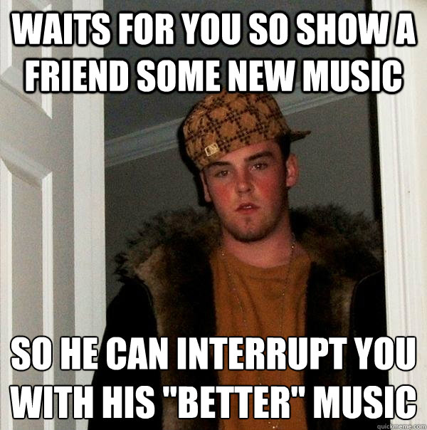 Waits for you so show a friend some new music so he can interrupt you with his 